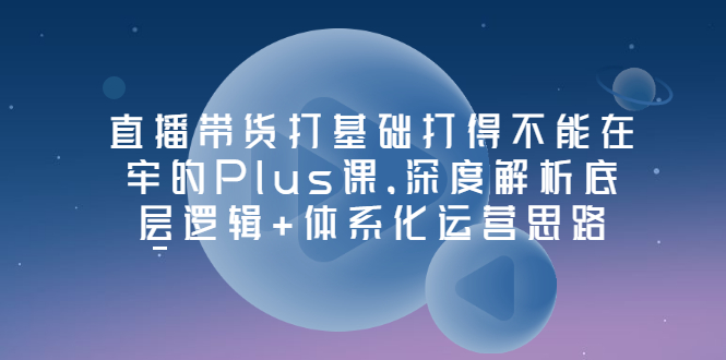 【副业项目3627期】直播带货运营培训课程：深度解析底层逻辑+体系化运营思路-村长副业网