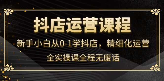 【副业项目4319期】抖店运营实操课：新手小白从0-1学抖店，精细化运营-村长副业网