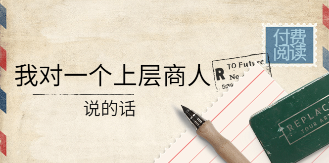 【副业项目4378期】某公众号付费阅读：我对一个上层商人说的话（价值500元付费文章）-村长副业网