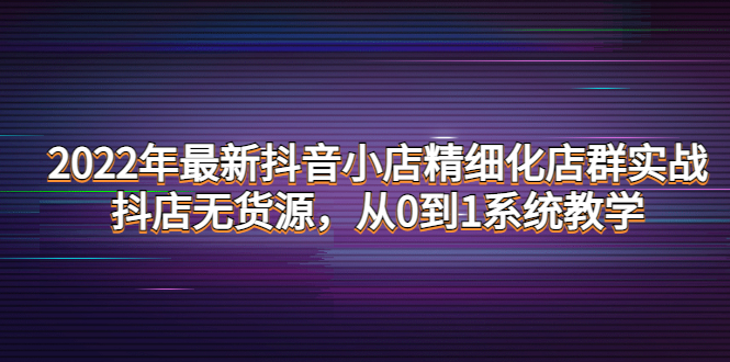 【副业项目4417期】2022年最新抖音小店精细化店群实战，抖店无货源，从0到1系统教学-村长副业网