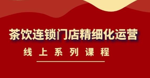 【副业项目4537期】《茶饮连锁门店精细化运营》线上系列课程，茶饮门店经营必备课程-价值458元-村长副业网