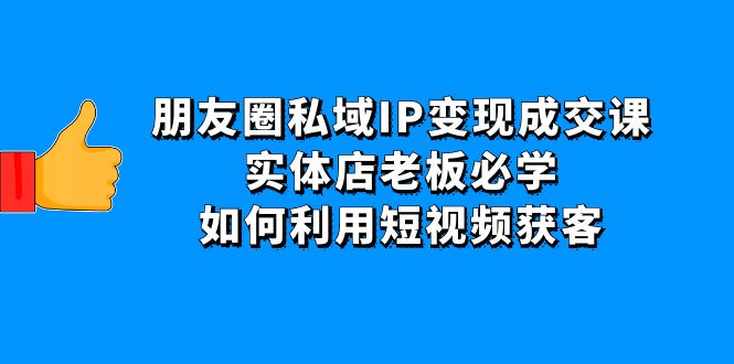【副业项目4697期】朋友圈私域IP变现成交课：实体店老板必学，如何利用短视频获客-村长副业网