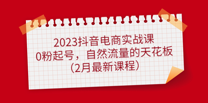 【副业项目5093期】2023抖音电商实战课：0粉起号，自然流量的天花板（2月最新课程）-村长副业网