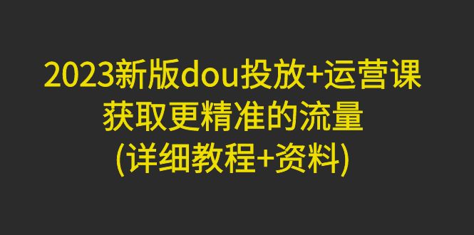 【副业项目5046期】2023新版dou投放+运营课：获取更精准的流量(详细教程+资料)-村长副业网