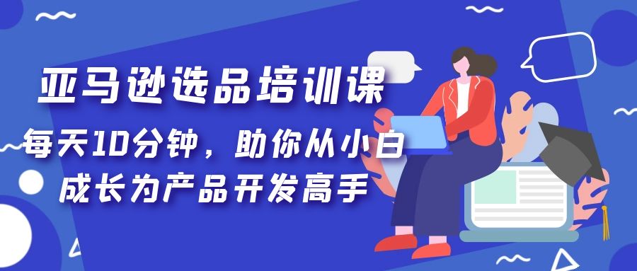 【副业项目5418期】亚马逊选品培训课，每天10分钟，助你从小白成长为产品开发高手-村长副业网