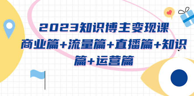 【副业项目5613期】2023知识博主变现实战进阶课：商业篇+流量篇+直播篇+知识篇+运营篇-村长副业网