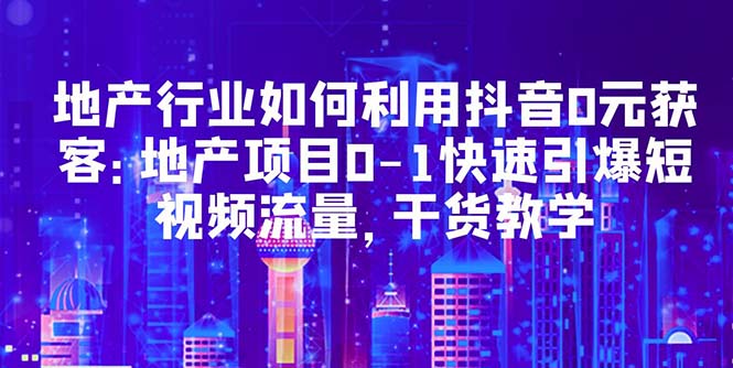 【副业项目5632期】地产行业如何利用抖音0元获客：地产项目0-1快速引爆短视频流量，干货教学-村长副业网