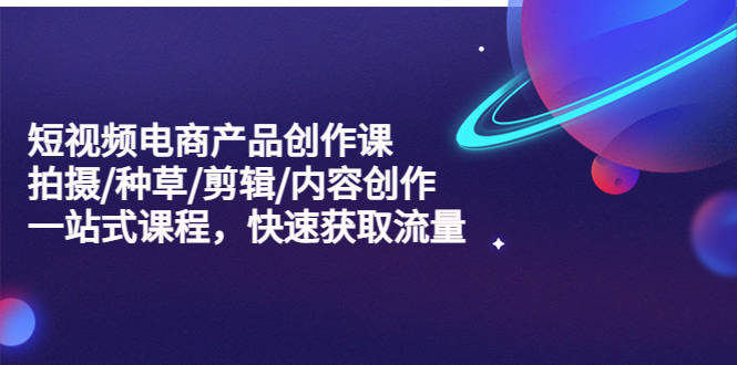 【副业项目5491期】短视频电商产品创作课，拍摄/种草/剪辑/内容创作/一站式课程 快速获取流量-村长副业网