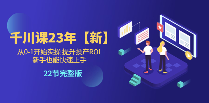【副业项目5925期】千川课23年【新】从0-1开始实操 提升投产ROI 新手也能快速上手 22节完整版-村长副业网