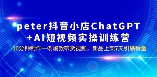 【副业项目6296期】peter抖音小店ChatGPT+AI短视频实训 10分钟做一条爆款带货视频 7天引爆销量-村长副业网