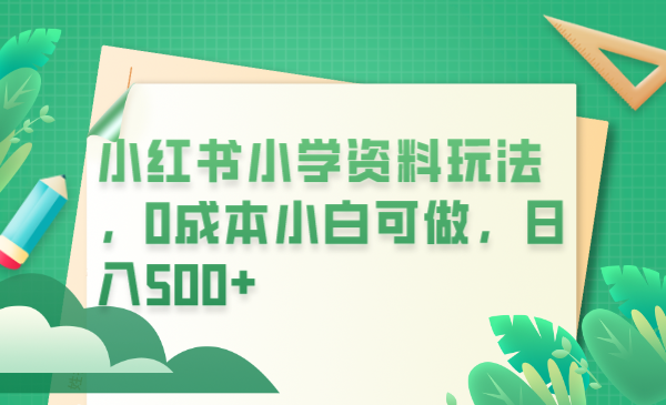 【副业项目6302期】小红书小学资料玩法，0成本小白可做日入500+（教程+资料）-村长副业网
