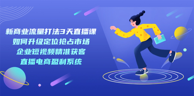 【副业项目7455期】新商业-流量打法3天直播课：定位抢占市场 企业短视频获客 直播电商盈利系统-村长副业网