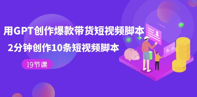 【副业项目7673期】用GPT-创作爆款带货短视频脚本，2分钟创作10条短视频脚本（19节课）-村长副业网