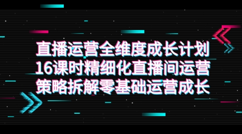 【副业项目7895期】直播运营-全维度 成长计划，16课时精细化直播间运营策略拆解零基础运营成长-村长副业网