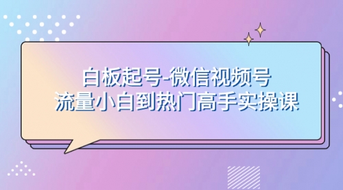 【副业项目8198期】白板起号-微信视频号流量小白到热门高手实操课-村长副业网