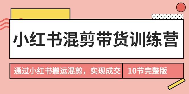 小红书混剪带货训练营，通过小红书搬运混剪，实现成交（10节课完结版）-村长副业网
