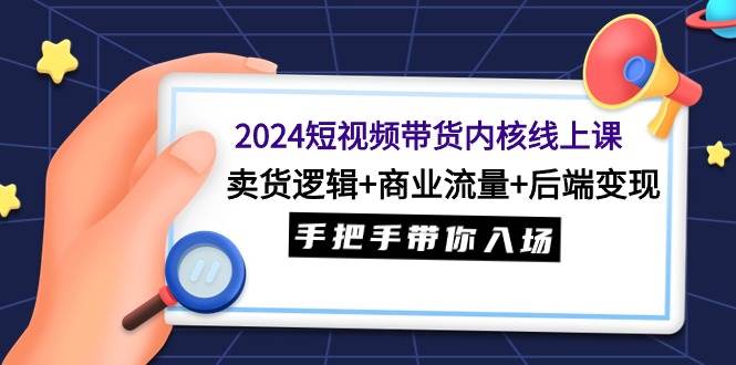 2024短视频带货内核线上课：卖货逻辑+商业流量+后端变现，手把手带你入场-村长副业网