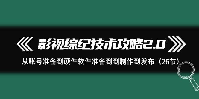 影视 综纪技术攻略2.0：从账号准备到硬件软件准备到到制作到发布（26节）-村长副业网