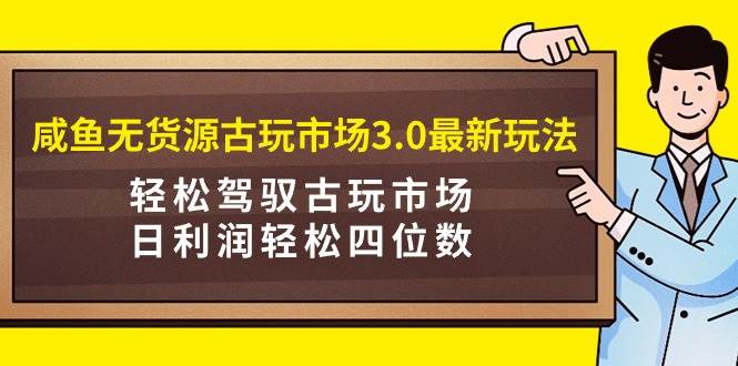 咸鱼无货源古玩市场3.0最新玩法，轻松驾驭古玩市场，日利润轻松四位数！…-村长副业网
