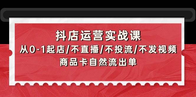 抖店运营实战课：从0-1起店/不直播/不投流/不发视频/商品卡自然流出单-村长副业网