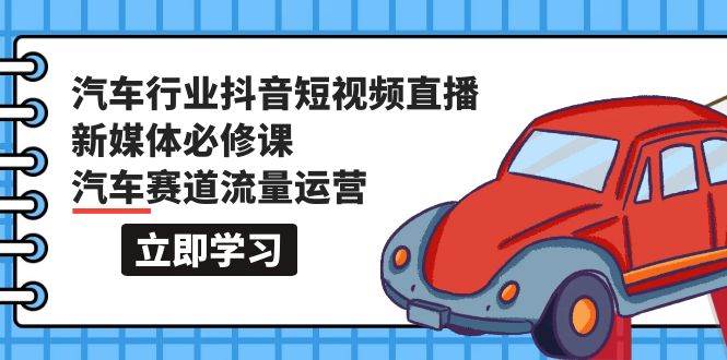 汽车行业 抖音短视频-直播新媒体必修课，汽车赛道流量运营（118节课）-村长副业网