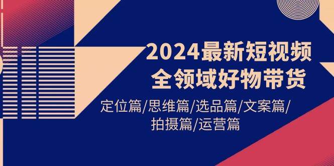 2024最新短视频全领域好物带货 定位篇/思维篇/选品篇/文案篇/拍摄篇/运营篇-村长副业网