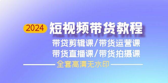 2024短视频带货教程，剪辑课+运营课+直播课+拍摄课（全套高清无水印）-村长副业网