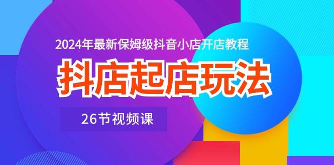 抖店起店玩法，2024年最新保姆级抖音小店开店教程（26节视频课）-村长副业网