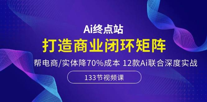 Ai终点站，打造商业闭环矩阵，帮电商/实体降70%成本，12款Ai联合深度实战-村长副业网