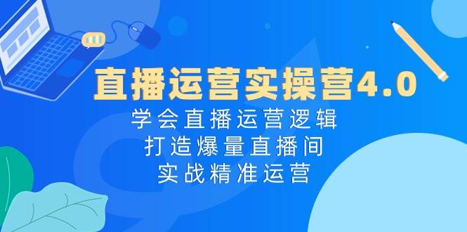 直播运营实操营4.0：学会直播运营逻辑，打造爆量直播间，实战精准运营-村长副业网