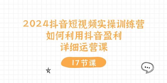 2024抖音短视频实操训练营：如何利用抖音盈利，详细运营课（17节视频课）-村长副业网