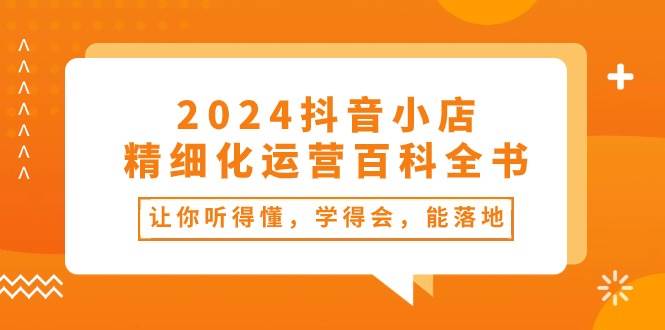 2024抖音小店-精细化运营百科全书：让你听得懂，学得会，能落地（34节课）-村长副业网