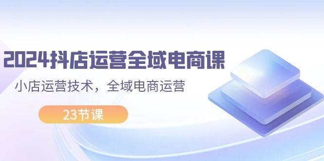2024抖店运营-全域电商课，小店运营技术，全域电商运营（23节课）-村长副业网