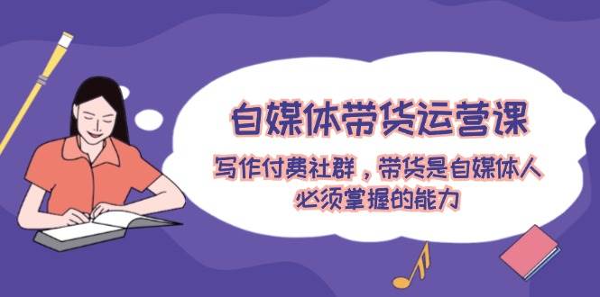 自媒体带货运营课：写作付费社群，带货是自媒体人必须掌握的能力-村长副业网