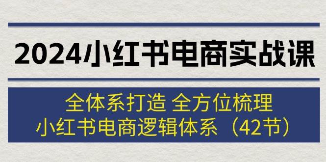 2024小红书电商实战课：全体系打造 全方位梳理 小红书电商逻辑体系 (42节)-村长副业网