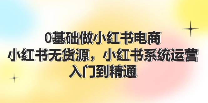 0基础做小红书电商，小红书无货源，小红书系统运营，入门到精通 (70节)-村长副业网