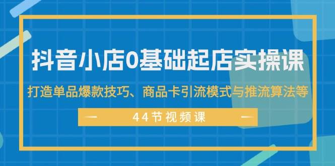 抖音小店0基础起店实操课，打造单品爆款技巧、商品卡引流模式与推流算法等-村长副业网