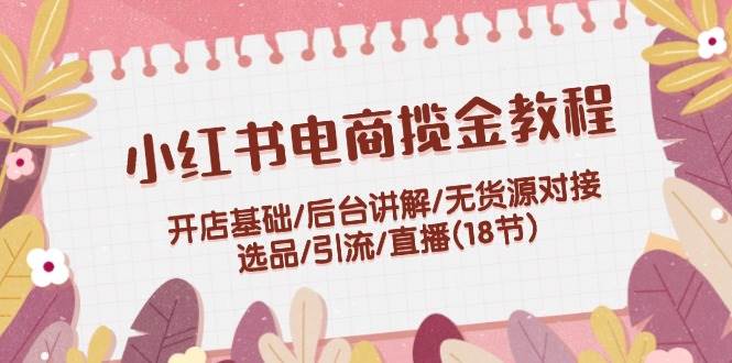 小红书电商揽金教程：开店基础/后台讲解/无货源对接/选品/引流/直播(18节)-村长副业网