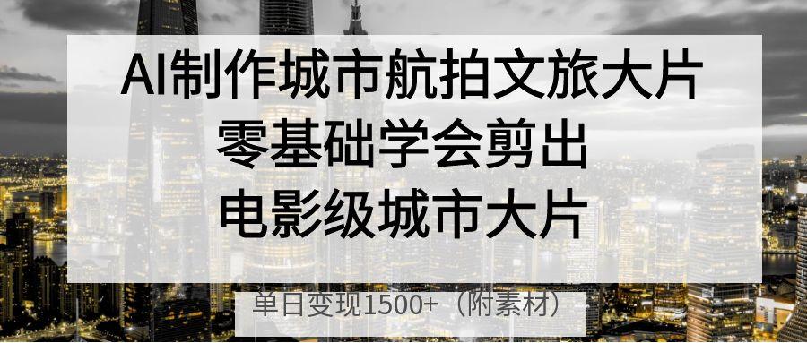 AI制作城市航拍文旅大片，零基础学会剪出电影级城市大片，单日变现1500+-村长副业网