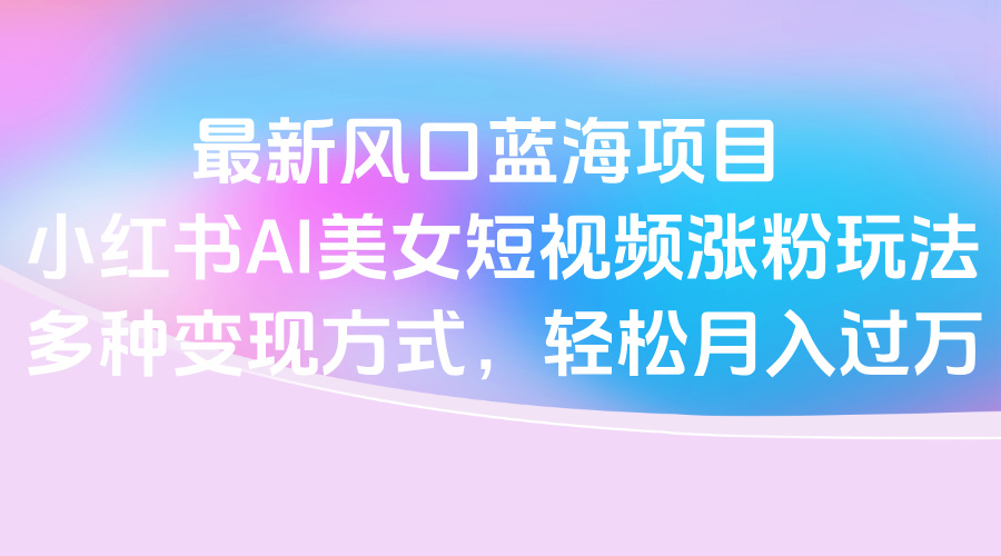 最新风口蓝海项目，小红书AI美女短视频涨粉玩法，多种变现方式轻松月入过万-村长副业网