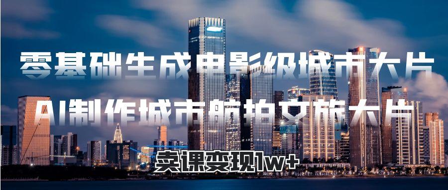 零基础生成电影级城市大片，AI制作城市航拍文旅大片，卖课变现1w+-村长副业网