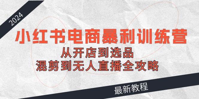 2024小红书电商暴利训练营：从开店到选品，混剪到无人直播全攻略-村长副业网